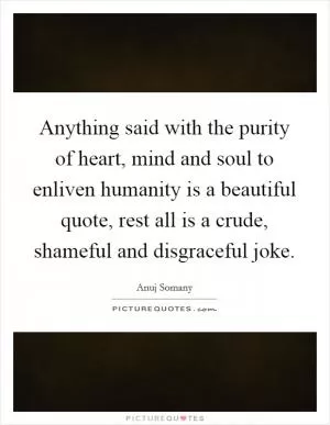 Anything said with the purity of heart, mind and soul to enliven humanity is a beautiful quote, rest all is a crude, shameful and disgraceful joke Picture Quote #1