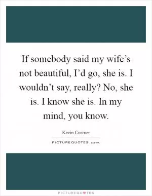 If somebody said my wife’s not beautiful, I’d go, she is. I wouldn’t say, really? No, she is. I know she is. In my mind, you know Picture Quote #1