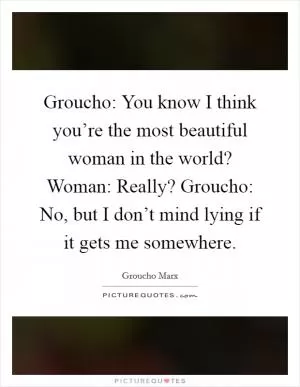 Groucho: You know I think you’re the most beautiful woman in the world? Woman: Really? Groucho: No, but I don’t mind lying if it gets me somewhere Picture Quote #1