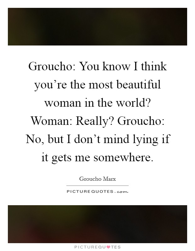 Groucho: You know I think you're the most beautiful woman in the world? Woman: Really? Groucho: No, but I don't mind lying if it gets me somewhere. Picture Quote #1