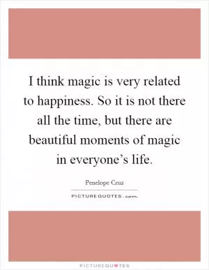 I think magic is very related to happiness. So it is not there all the time, but there are beautiful moments of magic in everyone’s life Picture Quote #1