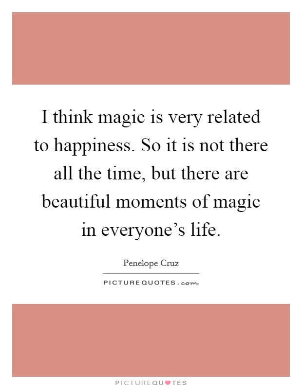 I think magic is very related to happiness. So it is not there all the time, but there are beautiful moments of magic in everyone's life. Picture Quote #1