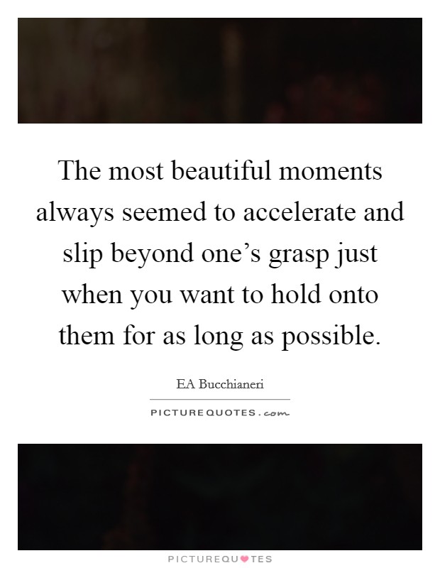 The most beautiful moments always seemed to accelerate and slip beyond one's grasp just when you want to hold onto them for as long as possible. Picture Quote #1