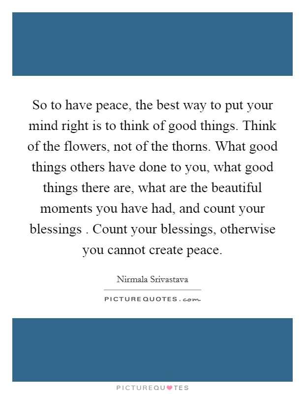 So to have peace, the best way to put your mind right is to think of good things. Think of the flowers, not of the thorns. What good things others have done to you, what good things there are, what are the beautiful moments you have had, and count your blessings . Count your blessings, otherwise you cannot create peace. Picture Quote #1