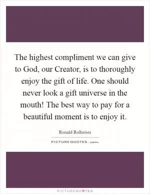 The highest compliment we can give to God, our Creator, is to thoroughly enjoy the gift of life. One should never look a gift universe in the mouth! The best way to pay for a beautiful moment is to enjoy it Picture Quote #1