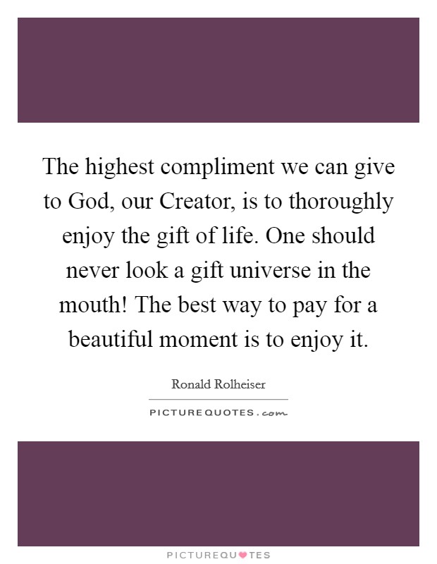 The highest compliment we can give to God, our Creator, is to thoroughly enjoy the gift of life. One should never look a gift universe in the mouth! The best way to pay for a beautiful moment is to enjoy it. Picture Quote #1