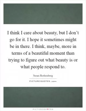 I think I care about beauty, but I don’t go for it. I hope it sometimes might be in there. I think, maybe, more in terms of a beautiful moment than trying to figure out what beauty is or what people respond to Picture Quote #1
