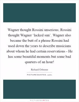 Wagner thought Rossini unserious; Rossini thought Wagner ‘lacked sun’. Wagner also became the butt of a phrase Rossini had used down the years to describe musicians about whom he had certain reservations - He has some beautiful moments but some bad quarters of an hour! Picture Quote #1
