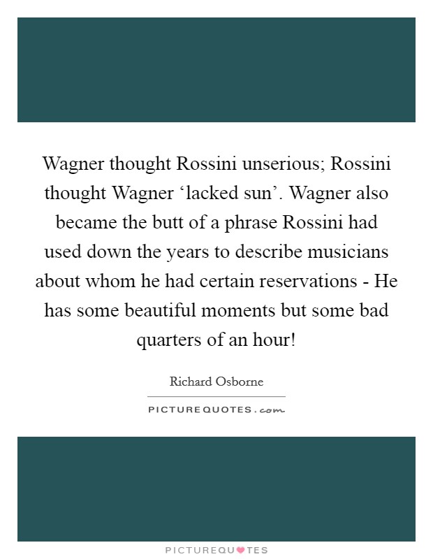 Wagner thought Rossini unserious; Rossini thought Wagner ‘lacked sun'. Wagner also became the butt of a phrase Rossini had used down the years to describe musicians about whom he had certain reservations - He has some beautiful moments but some bad quarters of an hour! Picture Quote #1