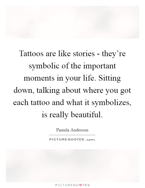 Tattoos are like stories - they're symbolic of the important moments in your life. Sitting down, talking about where you got each tattoo and what it symbolizes, is really beautiful. Picture Quote #1