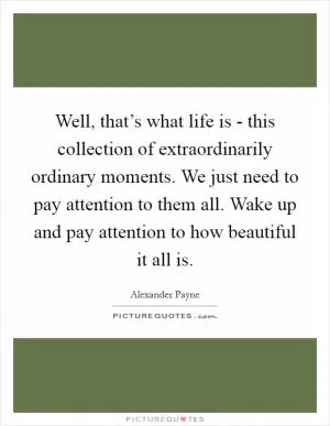 Well, that’s what life is - this collection of extraordinarily ordinary moments. We just need to pay attention to them all. Wake up and pay attention to how beautiful it all is Picture Quote #1