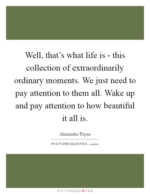 Well, that's what life is - this collection of extraordinarily ordinary moments. We just need to pay attention to them all. Wake up and pay attention to how beautiful it all is. Picture Quote #1