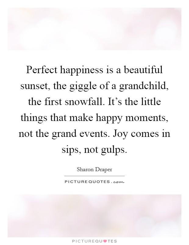 Perfect happiness is a beautiful sunset, the giggle of a grandchild, the first snowfall. It's the little things that make happy moments, not the grand events. Joy comes in sips, not gulps. Picture Quote #1