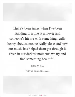 There’s been times when I’ve been standing in a line at a movie and someone’s hit me with something really heavy about someone really close and how our music has helped them get through it. Even in our darkest moments we try and find something beautiful Picture Quote #1