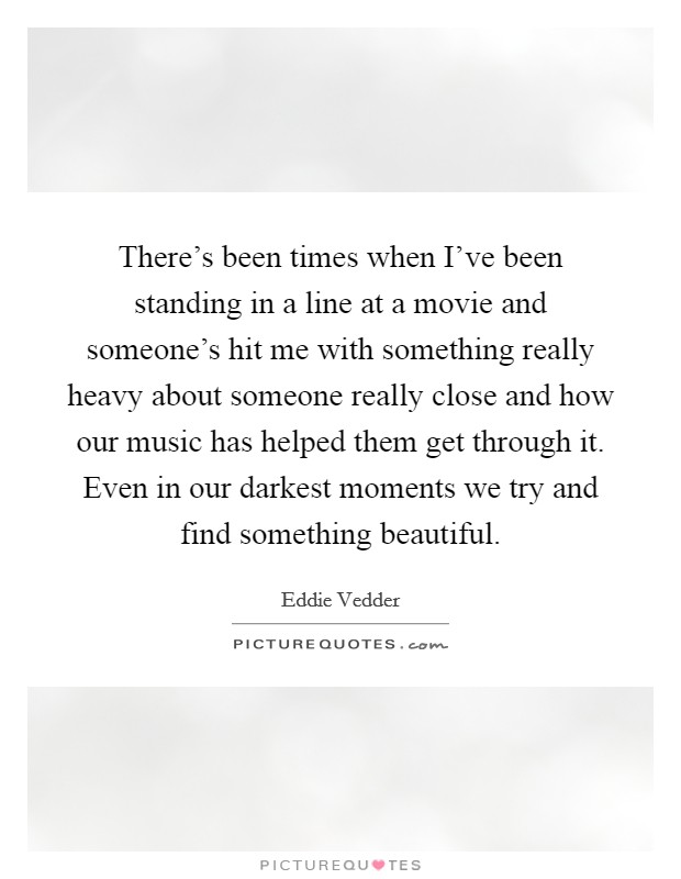There's been times when I've been standing in a line at a movie and someone's hit me with something really heavy about someone really close and how our music has helped them get through it. Even in our darkest moments we try and find something beautiful. Picture Quote #1