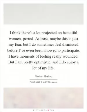 I think there’s a lot projected on beautiful women, period. At least, maybe this is just my fear, but I do sometimes feel dismissed before I’ve even been allowed to participate. I have moments of feeling really wounded. But I am pretty optimistic, and I do enjoy a lot of my life Picture Quote #1
