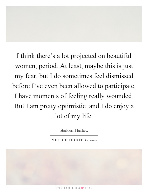 I think there's a lot projected on beautiful women, period. At least, maybe this is just my fear, but I do sometimes feel dismissed before I've even been allowed to participate. I have moments of feeling really wounded. But I am pretty optimistic, and I do enjoy a lot of my life. Picture Quote #1