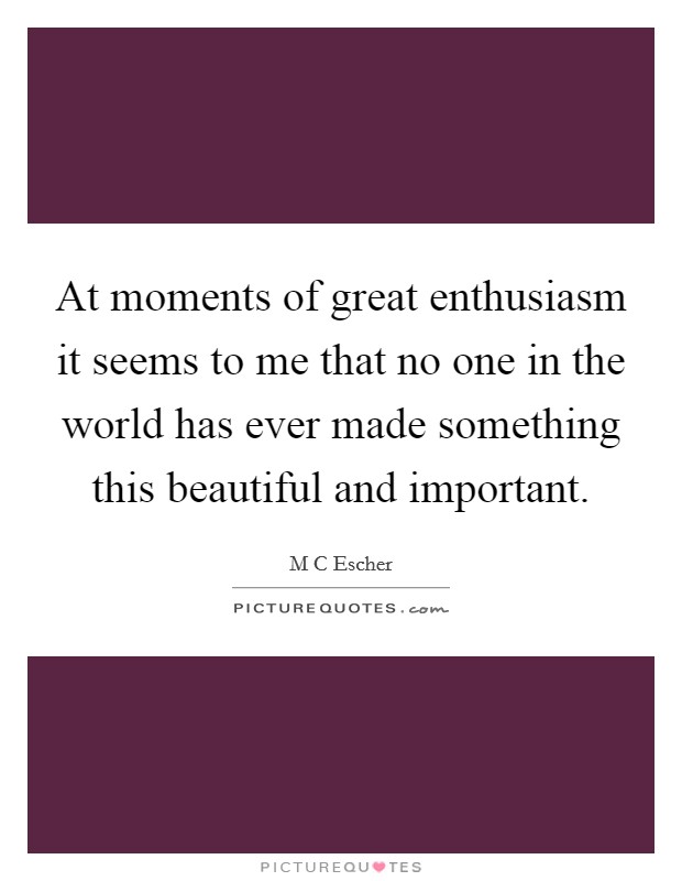 At moments of great enthusiasm it seems to me that no one in the world has ever made something this beautiful and important. Picture Quote #1