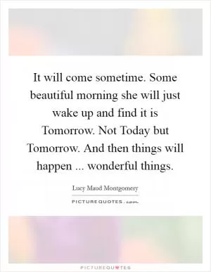 It will come sometime. Some beautiful morning she will just wake up and find it is Tomorrow. Not Today but Tomorrow. And then things will happen ... wonderful things Picture Quote #1
