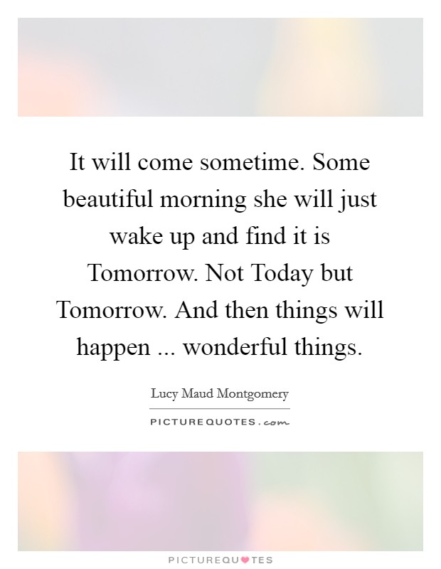 It will come sometime. Some beautiful morning she will just wake up and find it is Tomorrow. Not Today but Tomorrow. And then things will happen ... wonderful things. Picture Quote #1