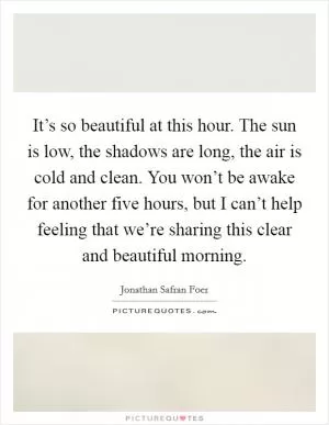 It’s so beautiful at this hour. The sun is low, the shadows are long, the air is cold and clean. You won’t be awake for another five hours, but I can’t help feeling that we’re sharing this clear and beautiful morning Picture Quote #1