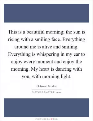This is a beautiful morning; the sun is rising with a smiling face. Everything around me is alive and smiling. Everything is whispering in my ear to enjoy every moment and enjoy the morning. My heart is dancing with you, with morning light Picture Quote #1