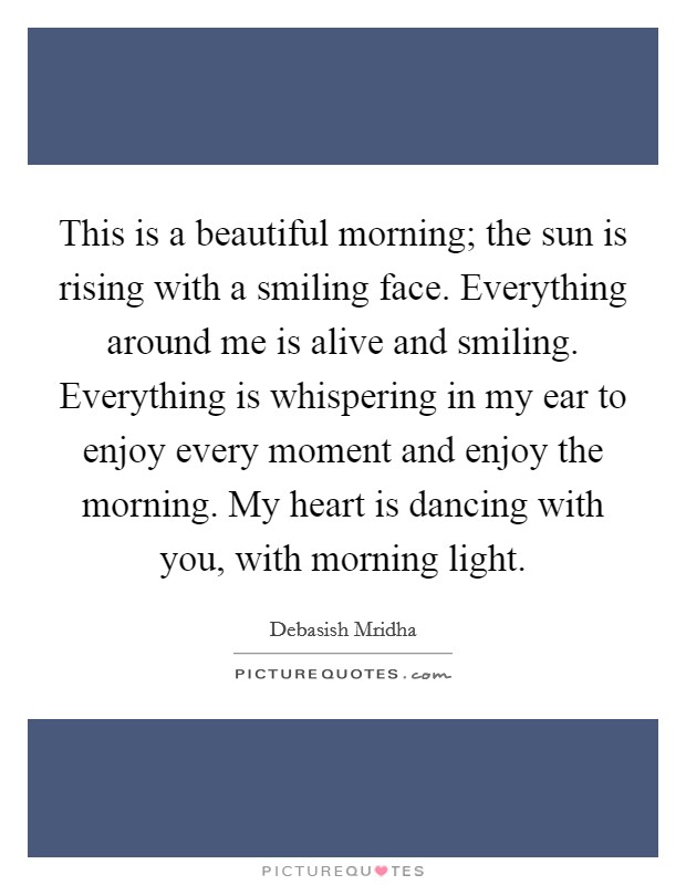 This is a beautiful morning; the sun is rising with a smiling face. Everything around me is alive and smiling. Everything is whispering in my ear to enjoy every moment and enjoy the morning. My heart is dancing with you, with morning light. Picture Quote #1