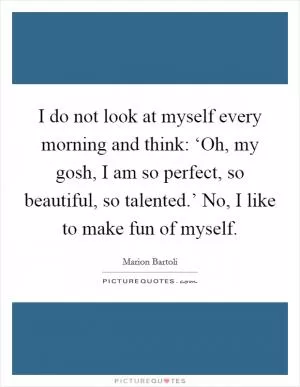 I do not look at myself every morning and think: ‘Oh, my gosh, I am so perfect, so beautiful, so talented.’ No, I like to make fun of myself Picture Quote #1