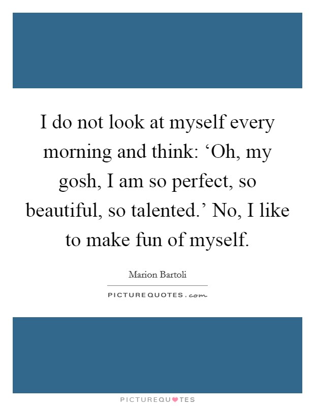 I do not look at myself every morning and think: ‘Oh, my gosh, I am so perfect, so beautiful, so talented.' No, I like to make fun of myself. Picture Quote #1