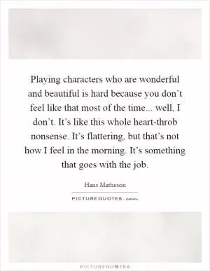 Playing characters who are wonderful and beautiful is hard because you don’t feel like that most of the time... well, I don’t. It’s like this whole heart-throb nonsense. It’s flattering, but that’s not how I feel in the morning. It’s something that goes with the job Picture Quote #1