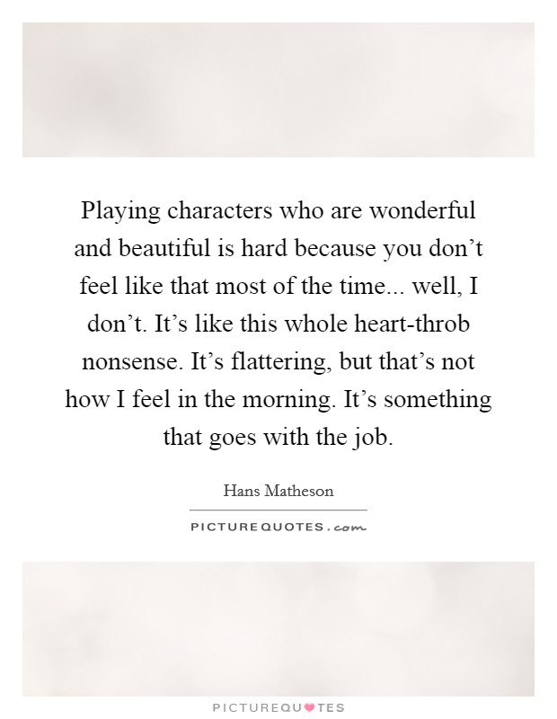 Playing characters who are wonderful and beautiful is hard because you don't feel like that most of the time... well, I don't. It's like this whole heart-throb nonsense. It's flattering, but that's not how I feel in the morning. It's something that goes with the job. Picture Quote #1