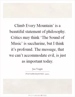 Climb Every Mountain’ is a beautiful statement of philosophy. Critics may think ‘The Sound of Music’ is saccharine, but I think it’s profound. The message, that we can’t accommodate evil, is just as important today Picture Quote #1