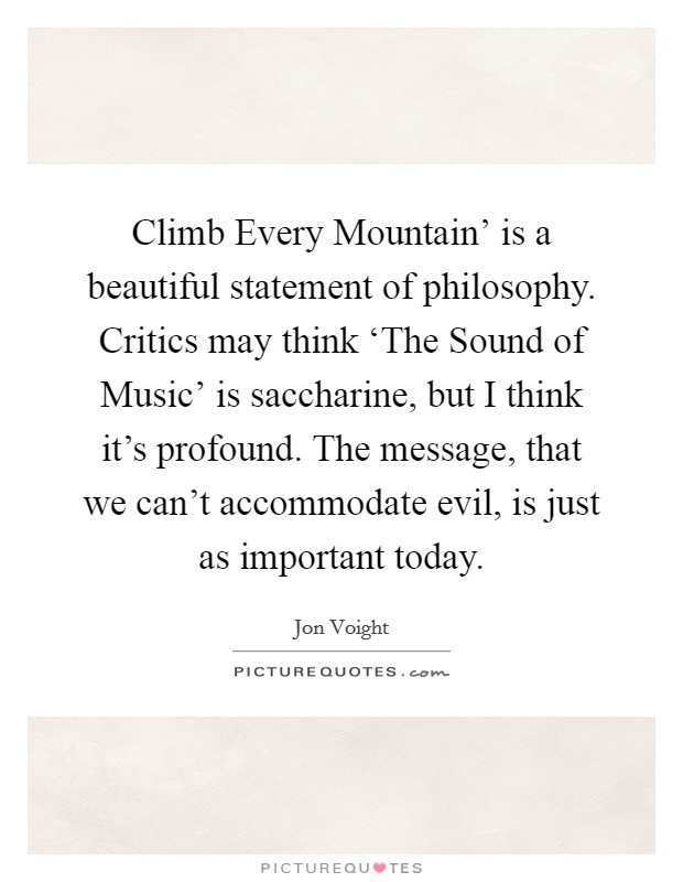 Climb Every Mountain' is a beautiful statement of philosophy. Critics may think ‘The Sound of Music' is saccharine, but I think it's profound. The message, that we can't accommodate evil, is just as important today. Picture Quote #1
