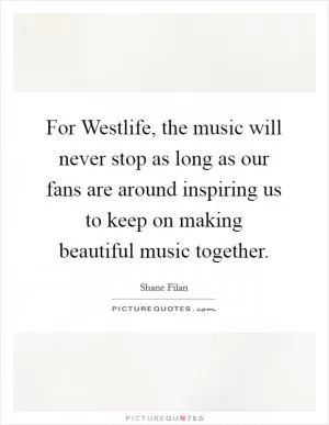 For Westlife, the music will never stop as long as our fans are around inspiring us to keep on making beautiful music together Picture Quote #1
