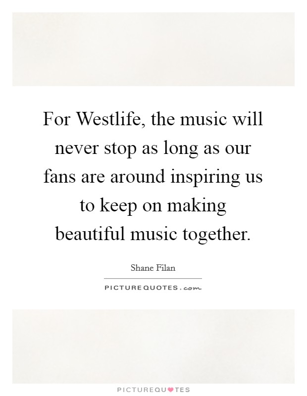 For Westlife, the music will never stop as long as our fans are around inspiring us to keep on making beautiful music together. Picture Quote #1
