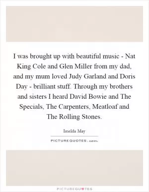 I was brought up with beautiful music - Nat King Cole and Glen Miller from my dad, and my mum loved Judy Garland and Doris Day - brilliant stuff. Through my brothers and sisters I heard David Bowie and The Specials, The Carpenters, Meatloaf and The Rolling Stones Picture Quote #1