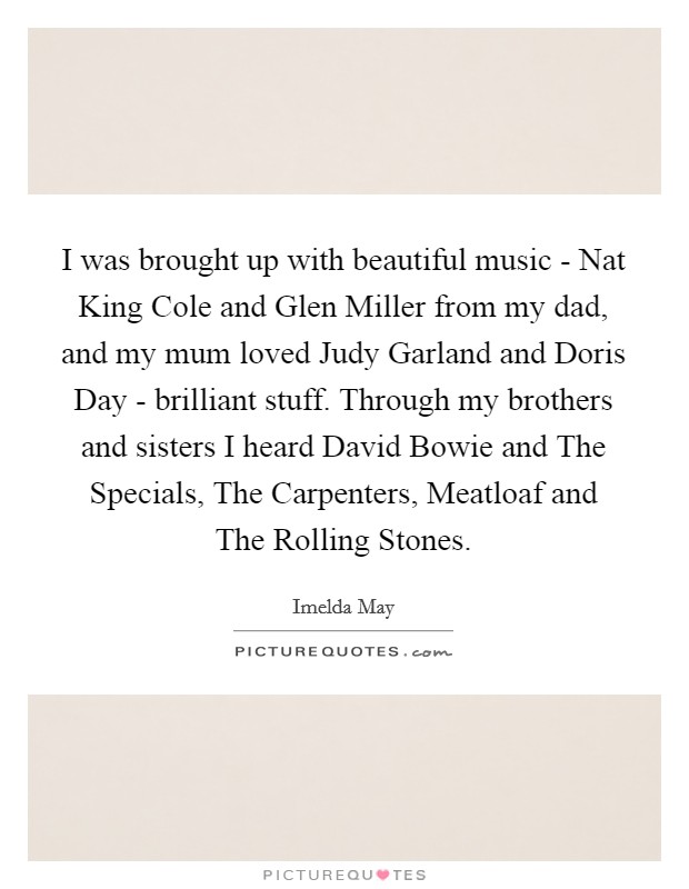 I was brought up with beautiful music - Nat King Cole and Glen Miller from my dad, and my mum loved Judy Garland and Doris Day - brilliant stuff. Through my brothers and sisters I heard David Bowie and The Specials, The Carpenters, Meatloaf and The Rolling Stones. Picture Quote #1