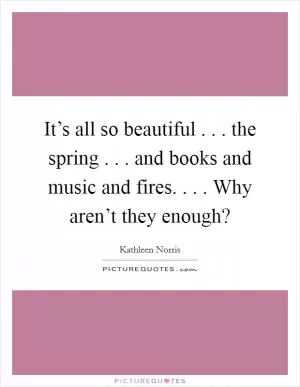 It’s all so beautiful . . . the spring . . . and books and music and fires. . . . Why aren’t they enough? Picture Quote #1