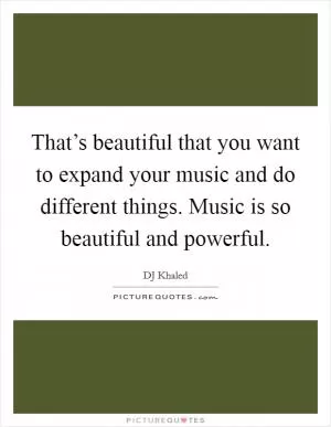 That’s beautiful that you want to expand your music and do different things. Music is so beautiful and powerful Picture Quote #1