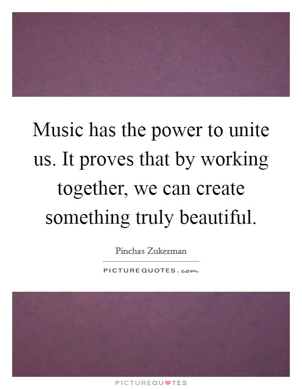 Music has the power to unite us. It proves that by working together, we can create something truly beautiful. Picture Quote #1