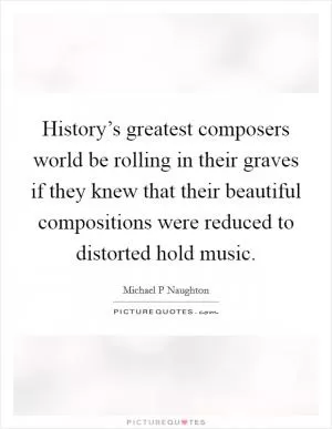 History’s greatest composers world be rolling in their graves if they knew that their beautiful compositions were reduced to distorted hold music Picture Quote #1