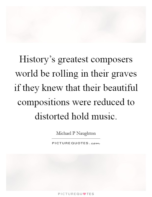 History's greatest composers world be rolling in their graves if they knew that their beautiful compositions were reduced to distorted hold music. Picture Quote #1