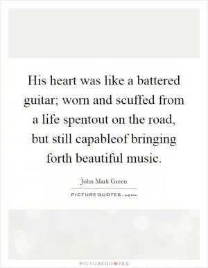 His heart was like a battered guitar; worn and scuffed from a life spentout on the road, but still capableof bringing forth beautiful music Picture Quote #1