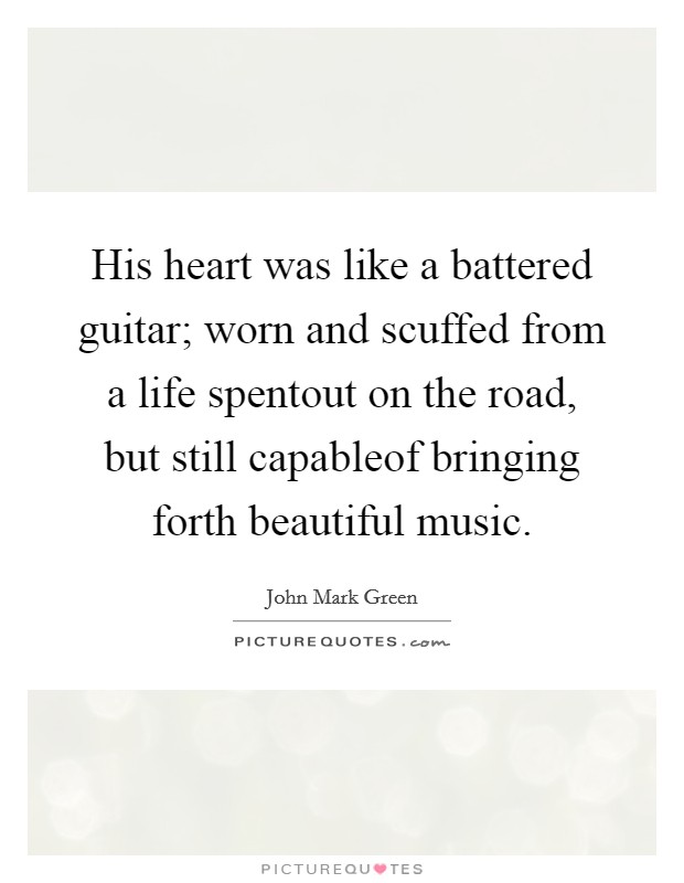 His heart was like a battered guitar; worn and scuffed from a life spentout on the road, but still capableof bringing forth beautiful music. Picture Quote #1