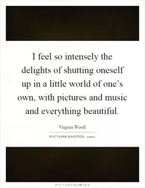 I feel so intensely the delights of shutting oneself up in a little world of one’s own, with pictures and music and everything beautiful Picture Quote #1