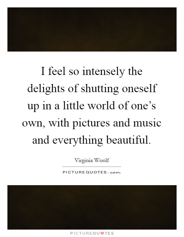 I feel so intensely the delights of shutting oneself up in a little world of one's own, with pictures and music and everything beautiful. Picture Quote #1