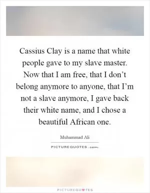 Cassius Clay is a name that white people gave to my slave master. Now that I am free, that I don’t belong anymore to anyone, that I’m not a slave anymore, I gave back their white name, and I chose a beautiful African one Picture Quote #1