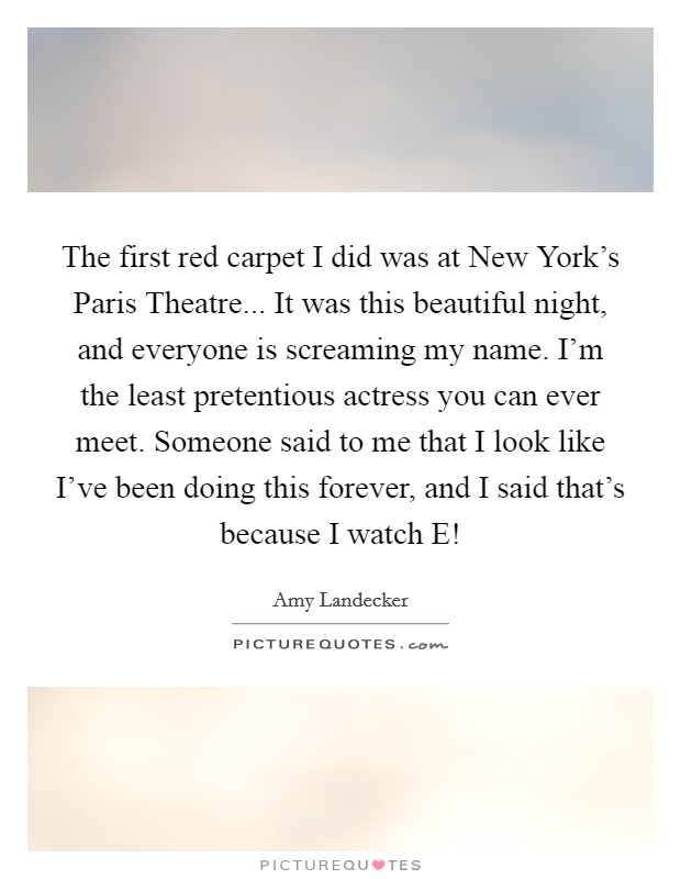 The first red carpet I did was at New York's Paris Theatre... It was this beautiful night, and everyone is screaming my name. I'm the least pretentious actress you can ever meet. Someone said to me that I look like I've been doing this forever, and I said that's because I watch E! Picture Quote #1