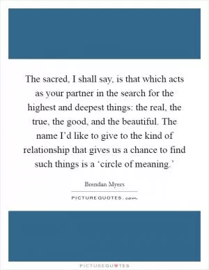 The sacred, I shall say, is that which acts as your partner in the search for the highest and deepest things: the real, the true, the good, and the beautiful. The name I’d like to give to the kind of relationship that gives us a chance to find such things is a ‘circle of meaning.’ Picture Quote #1