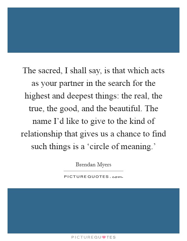The sacred, I shall say, is that which acts as your partner in the search for the highest and deepest things: the real, the true, the good, and the beautiful. The name I'd like to give to the kind of relationship that gives us a chance to find such things is a ‘circle of meaning.' Picture Quote #1